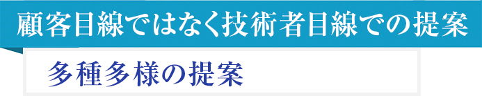 顧客目線ではなく技術者目線での提案 多種多様の提案